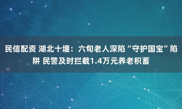 民信配资 湖北十堰：六旬老人深陷“守护国宝”陷阱 民警及时拦截1.4万元养老积蓄