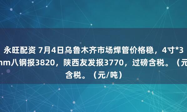 永旺配资 7月4日乌鲁木齐市场焊管价格稳，4寸*3.75mm八钢报3820，陕西友发报3770，过磅含税。（元/吨）