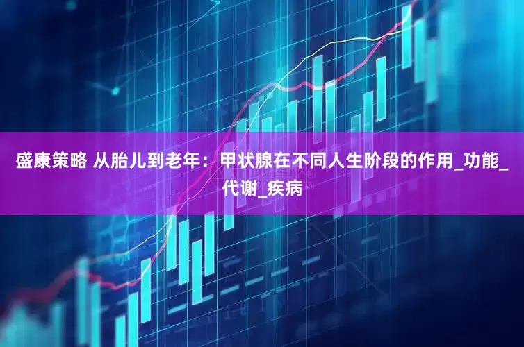 盛康策略 从胎儿到老年：甲状腺在不同人生阶段的作用_功能_代谢_疾病