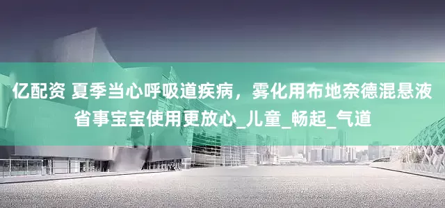 亿配资 夏季当心呼吸道疾病，雾化用布地奈德混悬液省事宝宝使用更放心_儿童_畅起_气道
