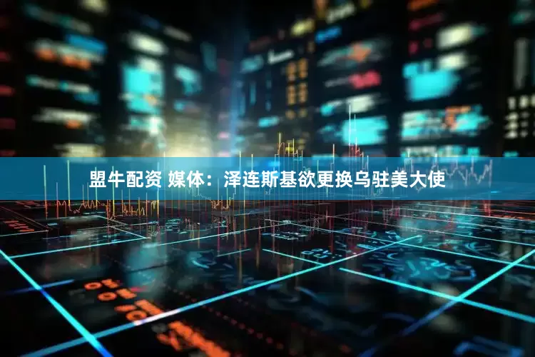 盟牛配资 媒体：泽连斯基欲更换乌驻美大使