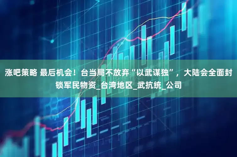 涨吧策略 最后机会！台当局不放弃“以武谋独”，大陆会全面封锁军民物资_台湾地区_武抗统_公司