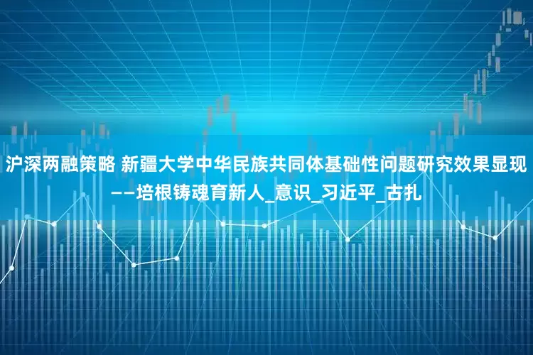 沪深两融策略 新疆大学中华民族共同体基础性问题研究效果显现——培根铸魂育新人_意识_习近平_古扎