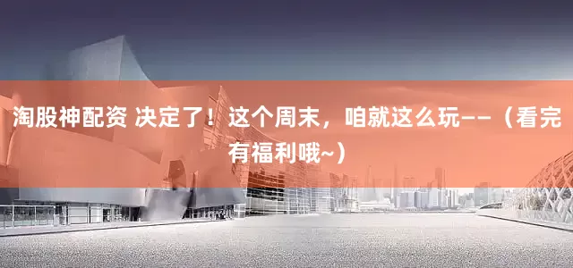 淘股神配资 决定了！这个周末，咱就这么玩——（看完有福利哦~）