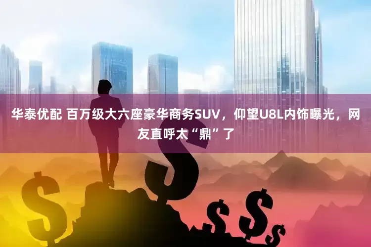 华泰优配 百万级大六座豪华商务SUV，仰望U8L内饰曝光，网友直呼太“鼎”了
