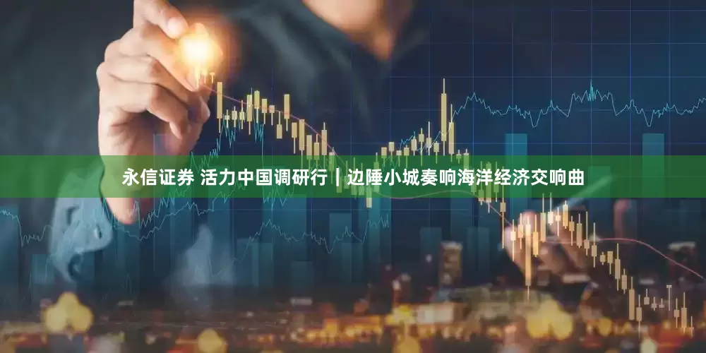 永信证券 活力中国调研行｜边陲小城奏响海洋经济交响曲