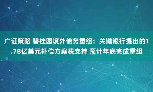 广证策略 碧桂园境外债务重组：关键银行提出的1.78亿美元补偿方案获支持 预计年底完成重组