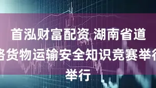 首泓财富配资 湖南省道路货物运输安全知识竞赛举行
