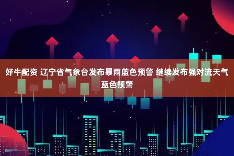 好牛配资 辽宁省气象台发布暴雨蓝色预警 继续发布强对流天气蓝色预警