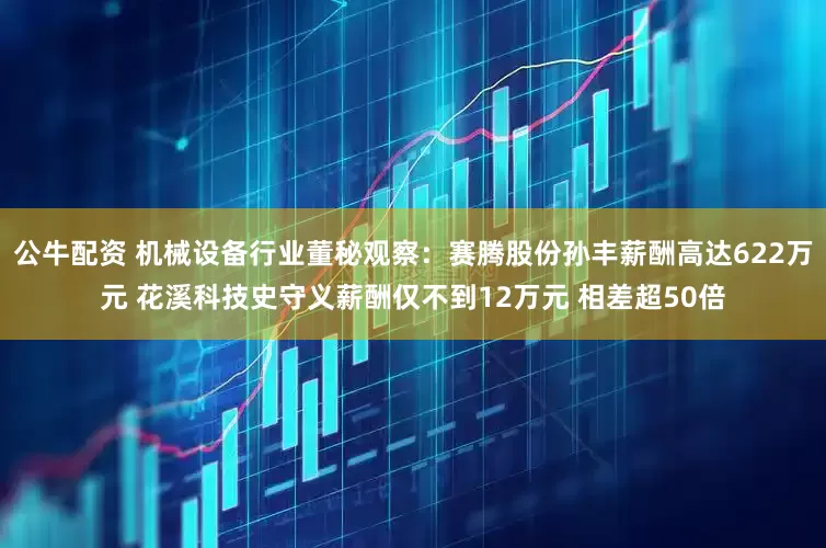 公牛配资 机械设备行业董秘观察：赛腾股份孙丰薪酬高达622万元 花溪科技史守义薪酬仅不到12万元 相差超50倍