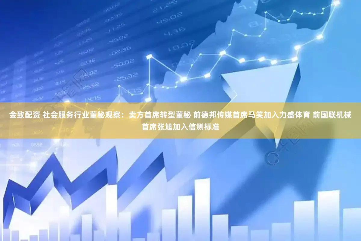 金致配资 社会服务行业董秘观察：卖方首席转型董秘 前德邦传媒首席马笑加入力盛体育 前国联机械首席张旭加入信测标准
