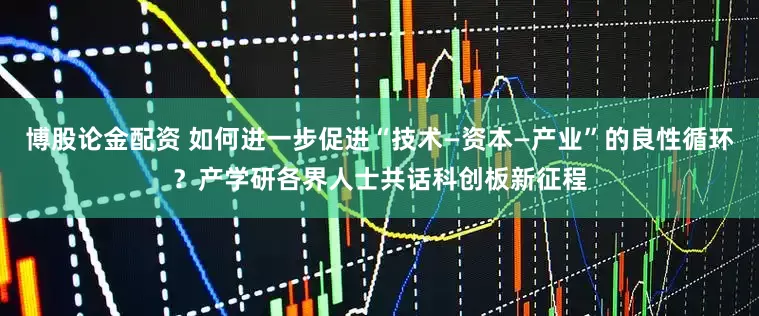 博股论金配资 如何进一步促进“技术—资本—产业”的良性循环？产学研各界人士共话科创板新征程