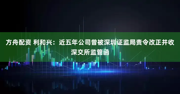 方舟配资 利和兴：近五年公司曾被深圳证监局责令改正并收深交所监管函