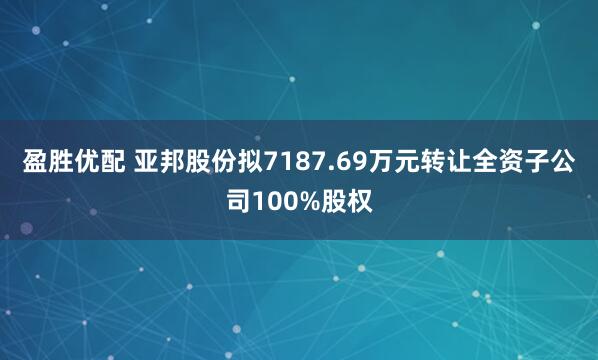 盈胜优配 亚邦股份拟7187.69万元转让全资子公司100%股权