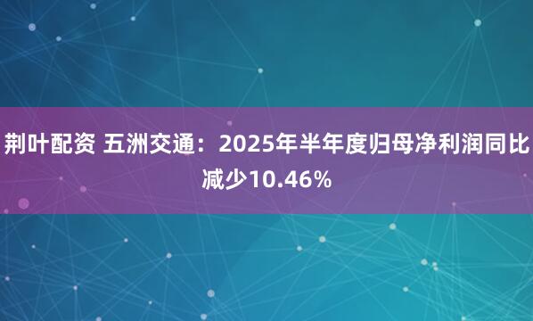 荆叶配资 五洲交通：2025年半年度归母净利润同比减少10.46%