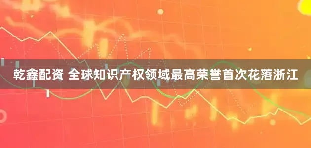 乾鑫配资 全球知识产权领域最高荣誉首次花落浙江