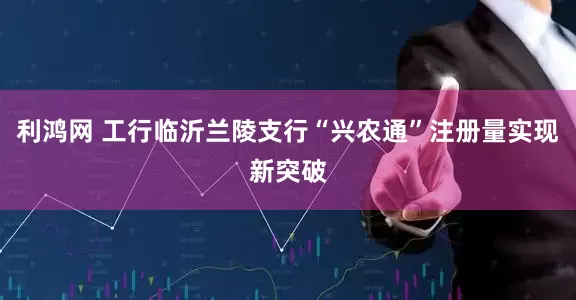 利鸿网 工行临沂兰陵支行“兴农通”注册量实现新突破
