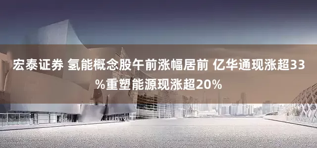 宏泰证券 氢能概念股午前涨幅居前 亿华通现涨超33%重塑能源现涨超20%