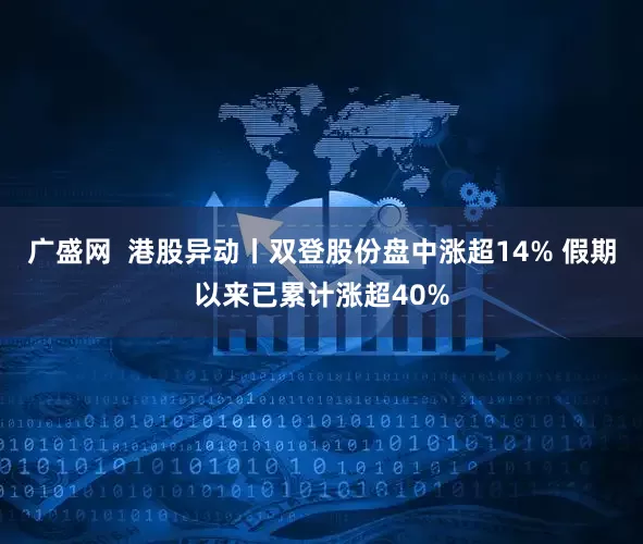 广盛网  港股异动丨双登股份盘中涨超14% 假期以来已累计涨超40%