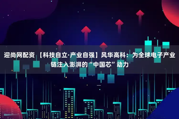 迎尚网配资 【科技自立·产业自强】风华高科：为全球电子产业链注入澎湃的“中国芯”动力