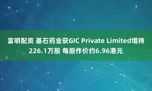 富明配资 基石药业获GIC Private Limited增持226.1万股 每股作价约6.96港元