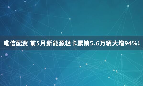 唯信配资 前5月新能源轻卡累销5.6万辆大增94%！