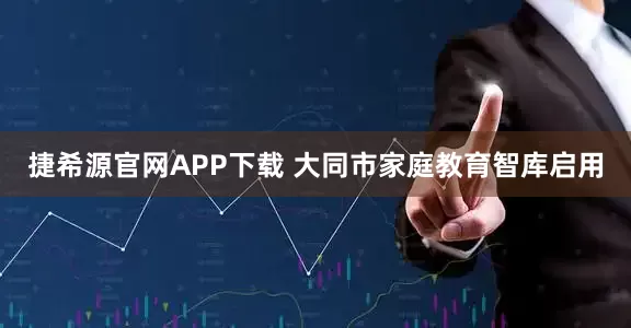捷希源官网APP下载 大同市家庭教育智库启用
