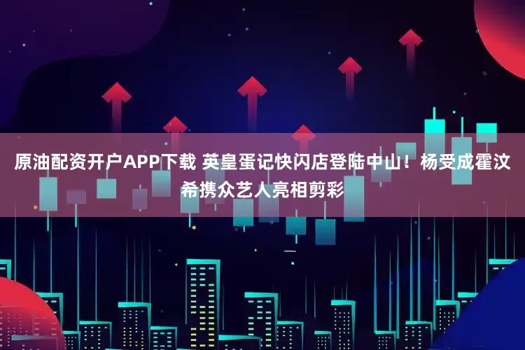 原油配资开户APP下载 英皇蛋记快闪店登陆中山！杨受成霍汶希携众艺人亮相剪彩