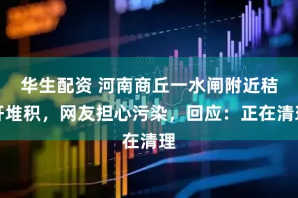 华生配资 河南商丘一水闸附近秸秆堆积，网友担心污染，回应：正在清理