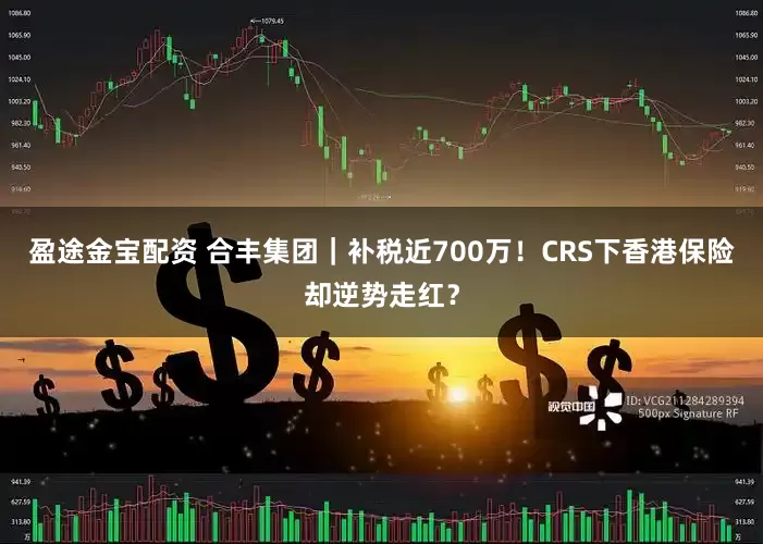盈途金宝配资 合丰集团｜补税近700万！CRS下香港保险却逆势走红？