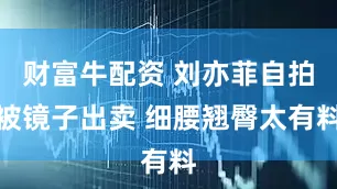财富牛配资 刘亦菲自拍被镜子出卖 细腰翘臀太有料