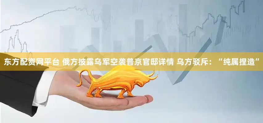 东方配资网平台 俄方披露乌军空袭普京官邸详情 乌方驳斥：“纯属捏造”