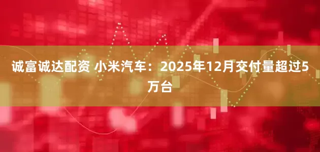 诚富诚达配资 小米汽车：2025年12月交付量超过5万台