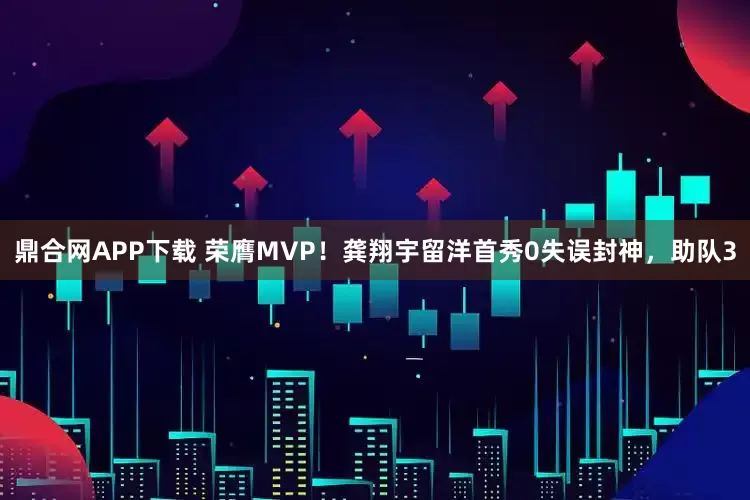 鼎合网APP下载 荣膺MVP！龚翔宇留洋首秀0失误封神，助队3
