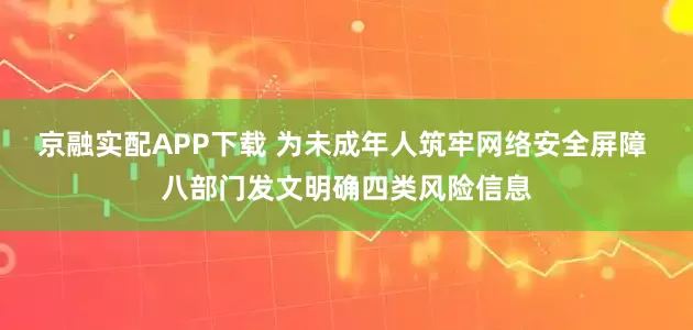 京融实配APP下载 为未成年人筑牢网络安全屏障 八部门发文明确四类风险信息