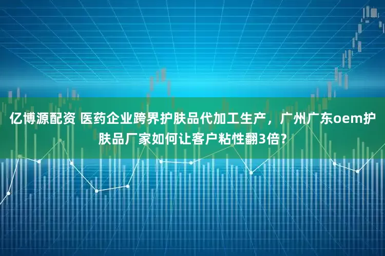 亿博源配资 医药企业跨界护肤品代加工生产，广州广东oem护肤品厂家如何让客户粘性翻3倍？