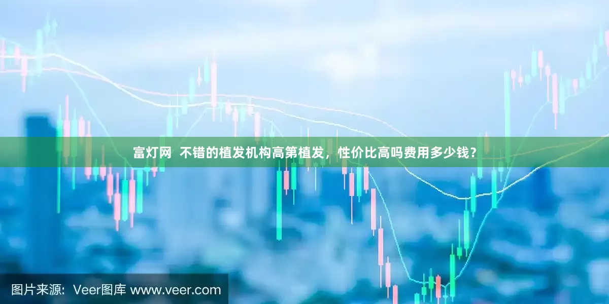 富灯网  不错的植发机构高第植发，性价比高吗费用多少钱？