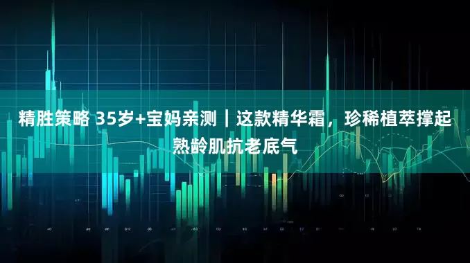 精胜策略 35岁+宝妈亲测｜这款精华霜，珍稀植萃撑起熟龄肌抗老底气